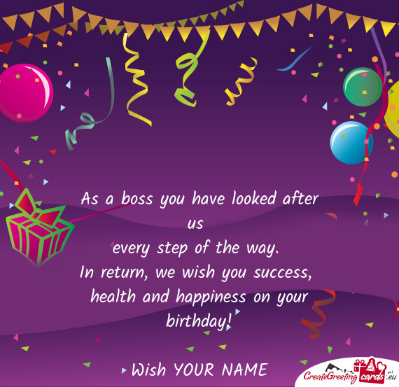 As a boss you have looked after us   every step of the way.   In return, we