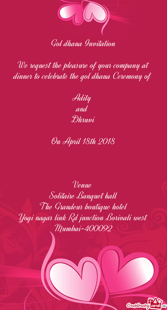 Ceremony of 
 
 Adity 
 and 
 Dhruvi
 
 On April 18th 2018
 
 
 
 Venue 
 Solitaire Banquet hall
 T