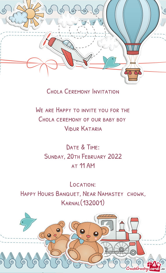 Chola Ceremony Invitation
 
 We are Happy to invite you for the
 Chola ceremony of our baby boy 
 Vi