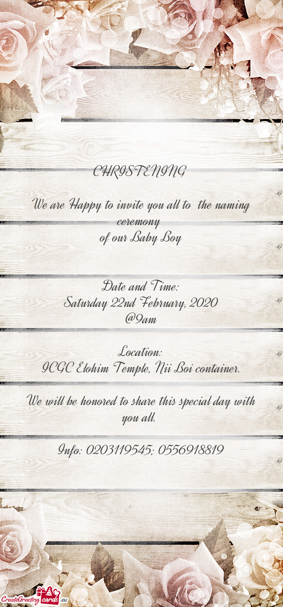 CHRISTENING 
 
 We are Happy to invite you all to the naming ceremony 
 of our Baby Boy
 
 
 Date a