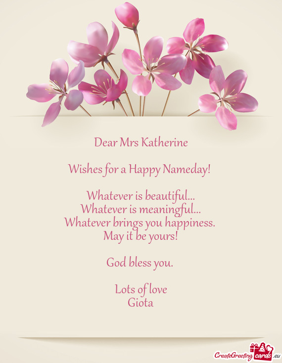 Dear Mrs Katherine
 
 Wishes for a Happy Nameday! 
 
 Whatever is beautiful