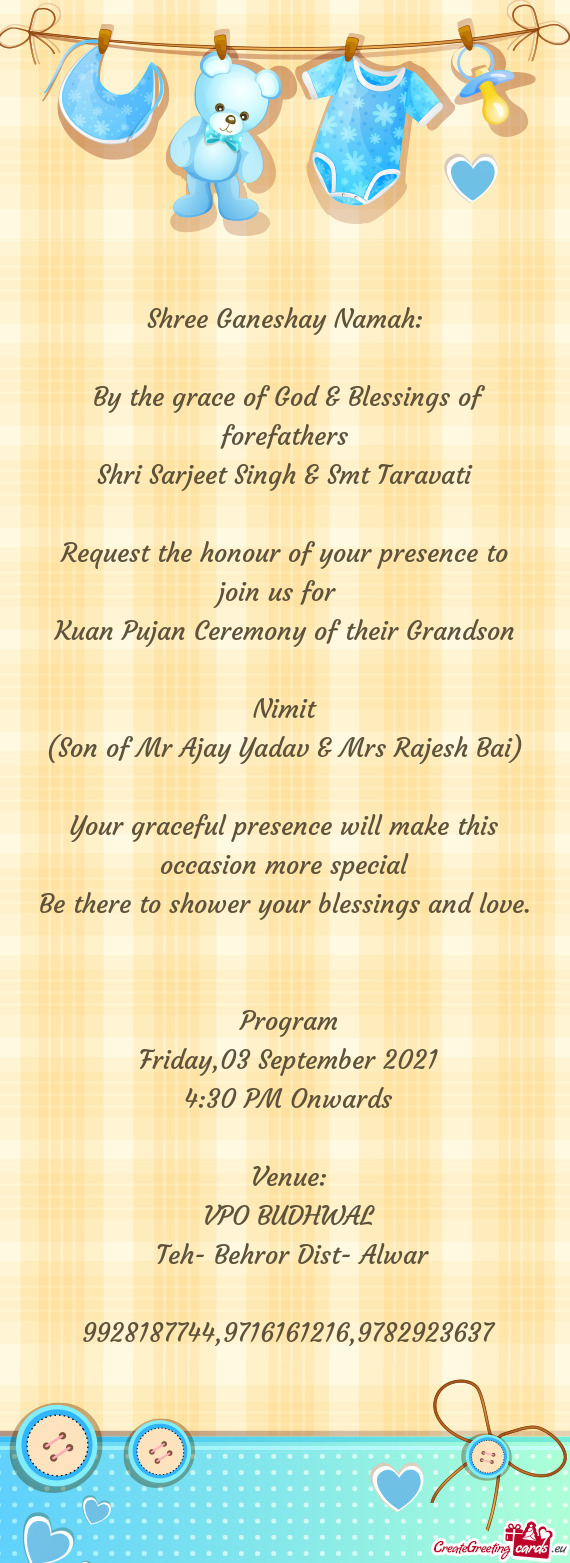 E honour of your presence to
 join us for 
 Kuan Pujan Ceremony of their Grandson
 
 Nimit
 (Son of