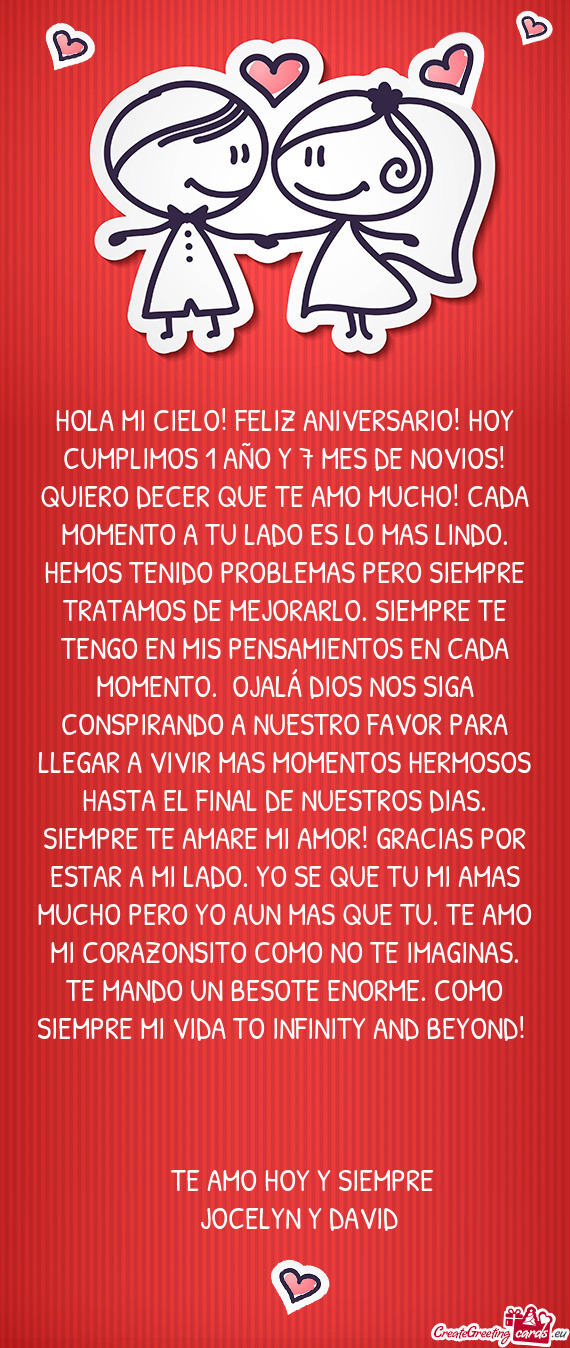 HOLA MI CIELO! FELIZ ANIVERSARIO! HOY CUMPLIMOS 1 AÑO Y 7 MES DE NOVIOS! QUIERO DECER QUE TE AMO MU