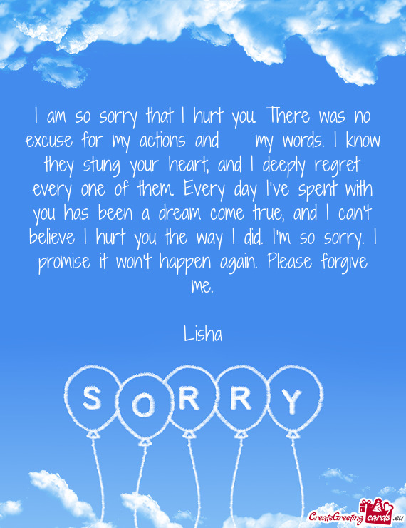I am so sorry that I hurt you. There was no excuse for my actions and my words. I know they stung