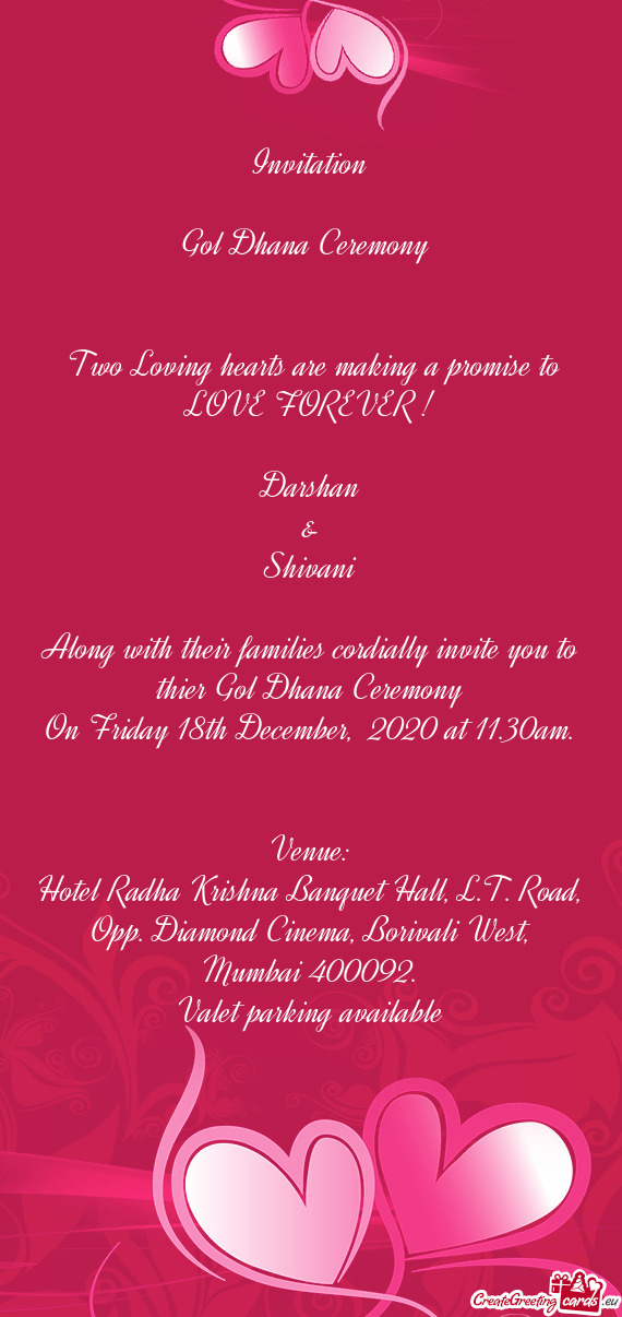Invitation
 
 Gol Dhana Ceremony 
 
 
 Two Loving hearts are making a promise to LOVE FOREVER