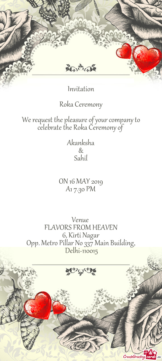 Invitation
 
 Roka Ceremony
 
 We request the pleasure of your company to celebrate the Roka Ceremon