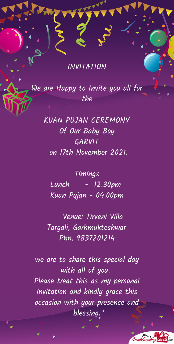 INVITATION
 
 We are Happy to Invite you all for the
 
 KUAN PUJAN CEREMONY
 Of Our Baby Boy
 GARVIT