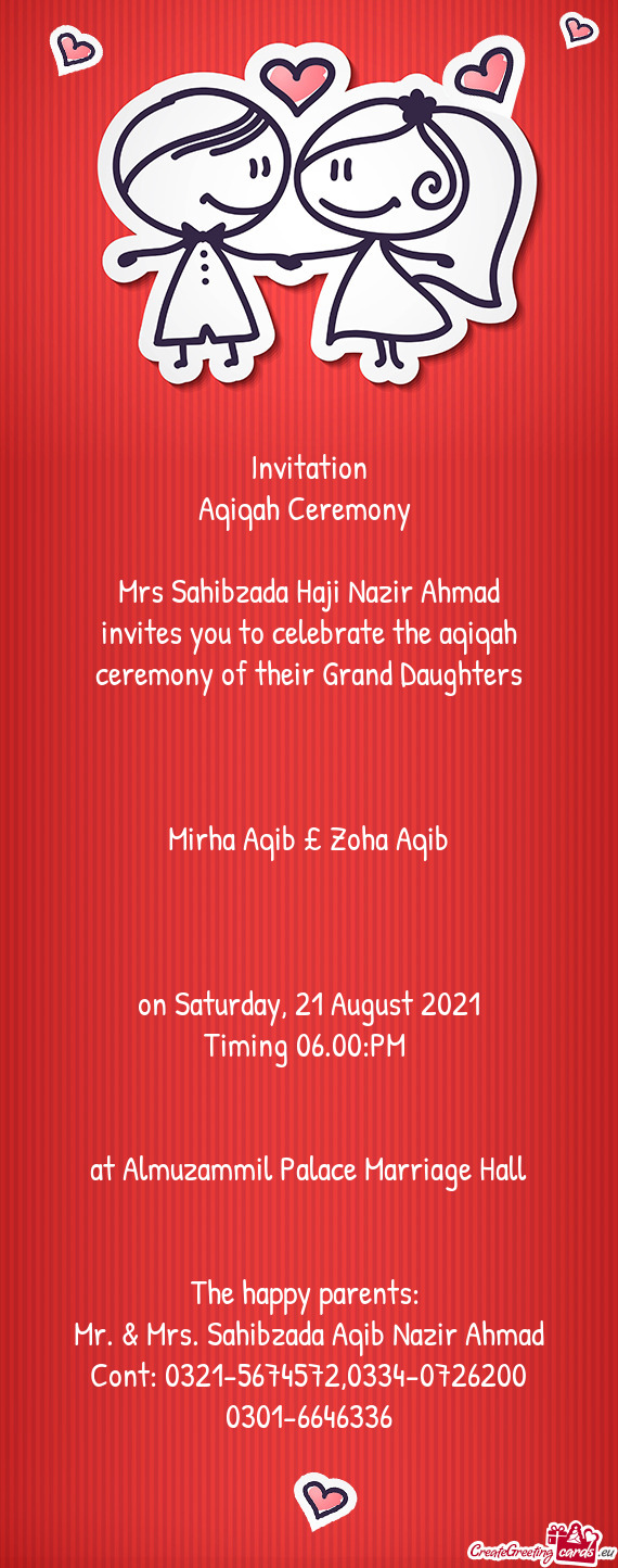 Invitation
 Aqiqah Ceremony 
 
 Mrs Sahibzada Haji Nazir Ahmad
 invites you to celebrate the aqiqah