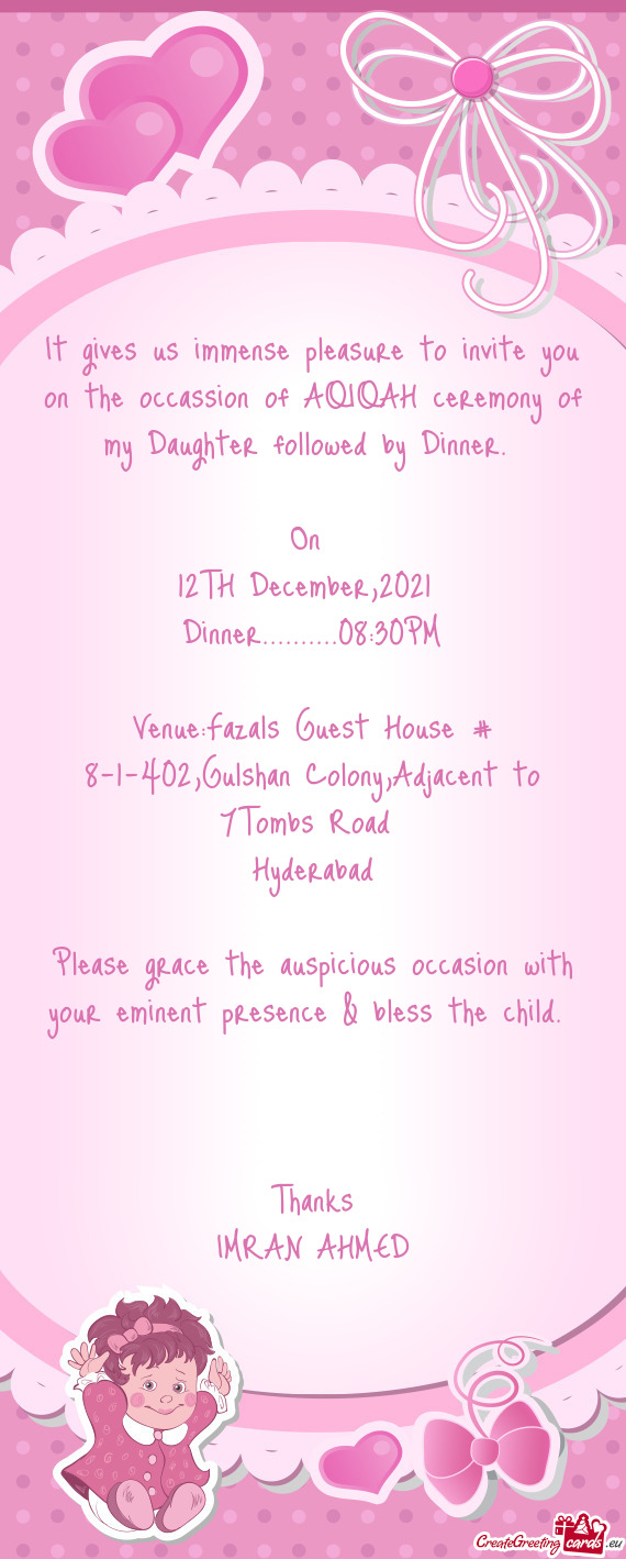 It gives us immense pleasure to invite you on the occassion of AQIQAH ceremony of my Daughter follow