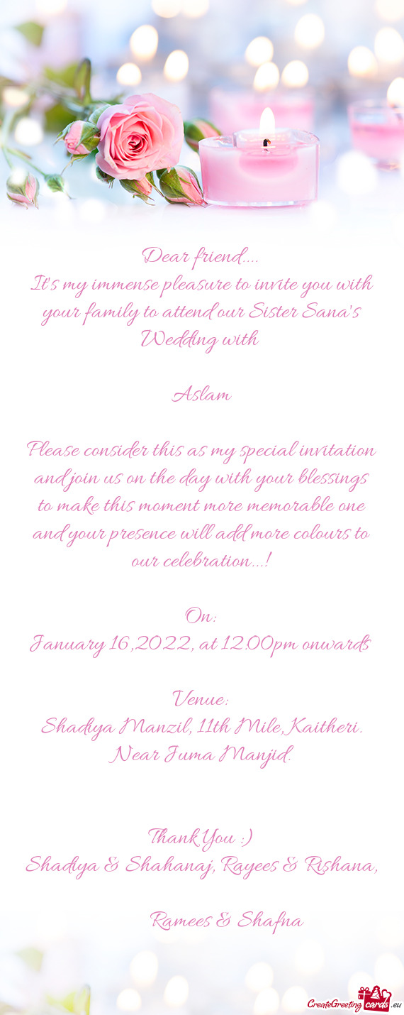 It's my immense pleasure to invite you with your family to attend our Sister Sana's Wedding with