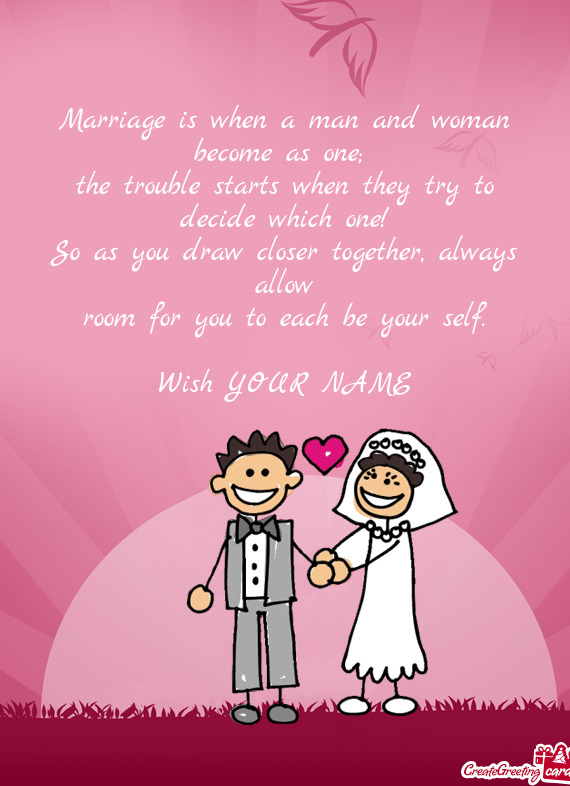 Marriage is when a man and woman become as one; 
 the trouble starts when they try to decide which o