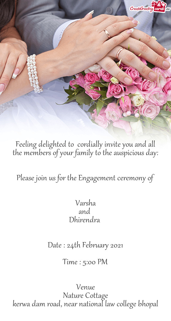 Please join us for the Engagement ceremony of
 
 
 Varsha 
 and 
 Dhirendra 
 
 
 Date