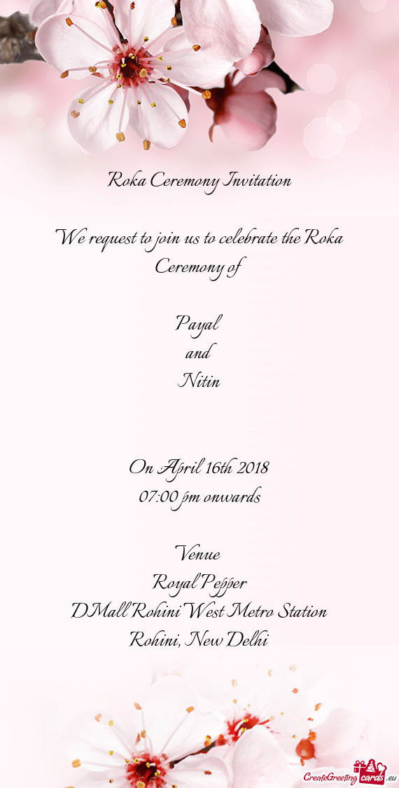 Roka Ceremony Invitation
 
 We request to join us to celebrate the Roka Ceremony of 
 
 Payal
 and
