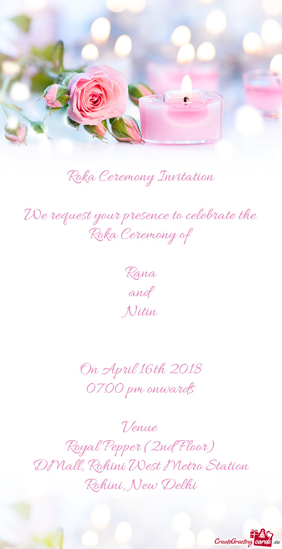 Roka Ceremony Invitation
 
 We request your presence to celebrate the Roka Ceremony of 
 
 Rana
 and