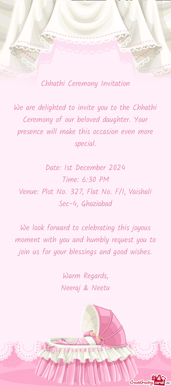 We are delighted to invite you to the Chhathi Ceremony of our beloved daughter. Your presence will m