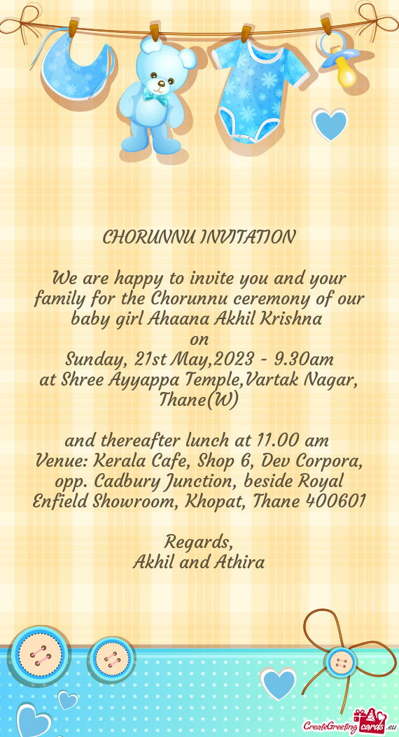 We are happy to invite you and your family for the Chorunnu ceremony of our baby girl Ahaana Akhil K