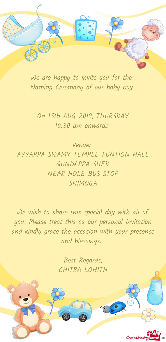 We are happy to invite you for the 
 Naming Ceremony of our baby boy 
 
 
 On 15th AUG 2019