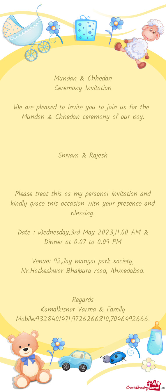 We are pleased to invite you to join us for the Mundan & Chhedan ceremony of our boy