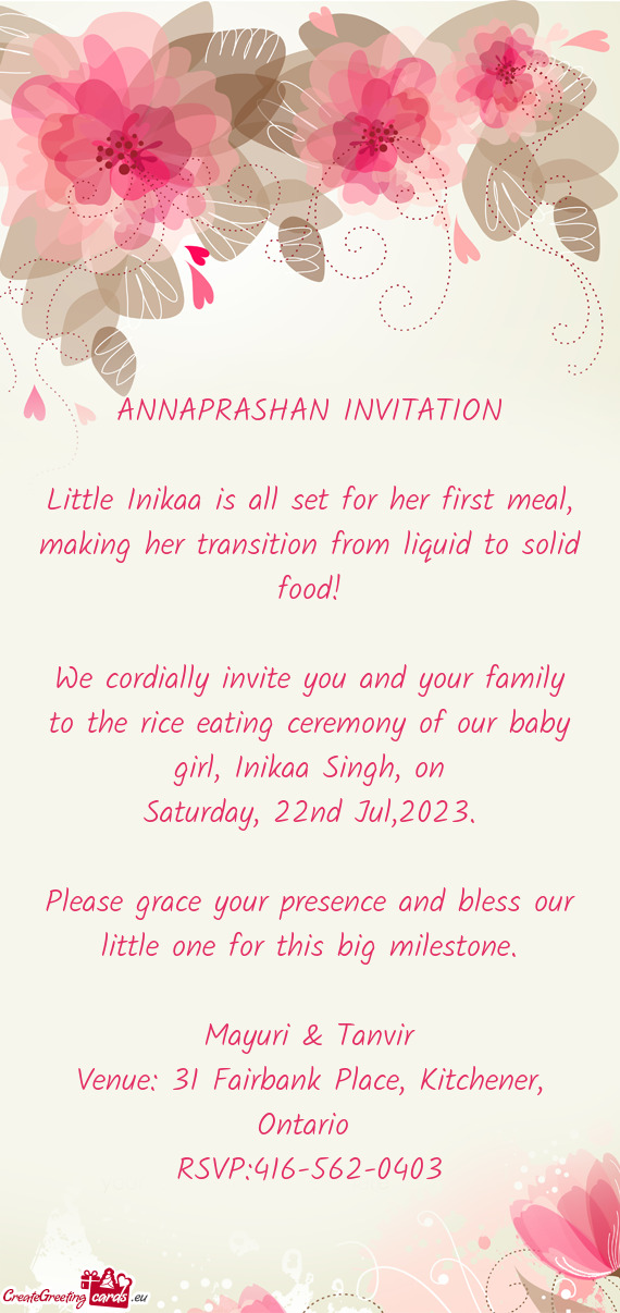 We cordially invite you and your family to the rice eating ceremony of our baby girl, Inikaa Singh