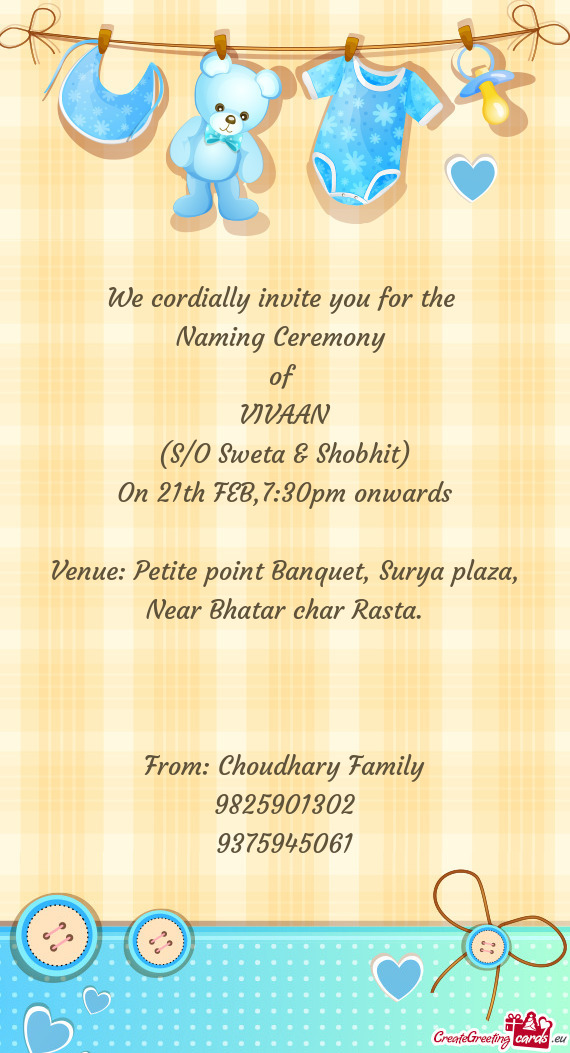 We cordially invite you for the 
 Naming Ceremony 
 of 
 VIVAAN
 (S/O Sweta & Shobhit)
 On 21th FEB