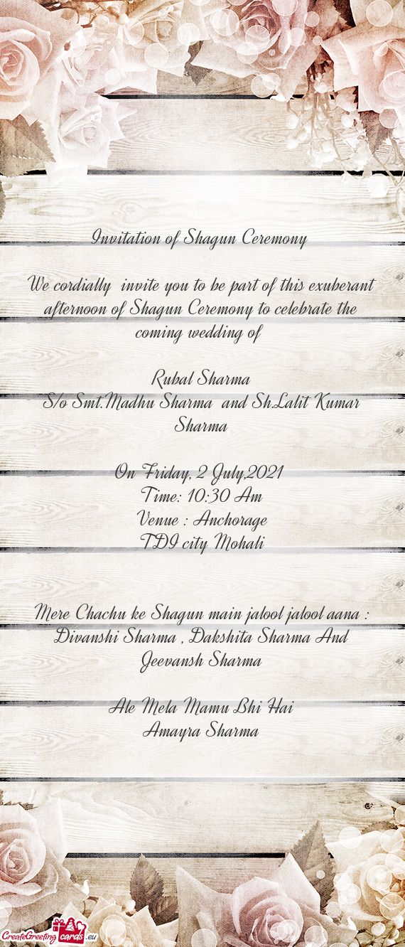 We cordially invite you to be part of this exuberant afternoon of Shagun Ceremony to celebrate the