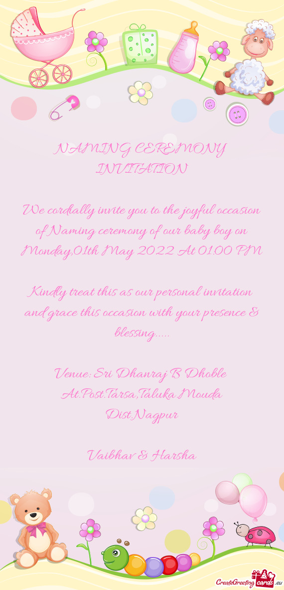 We cordially invite you to the joyful occasion of Naming ceremony of our baby boy on Monday,01th May
