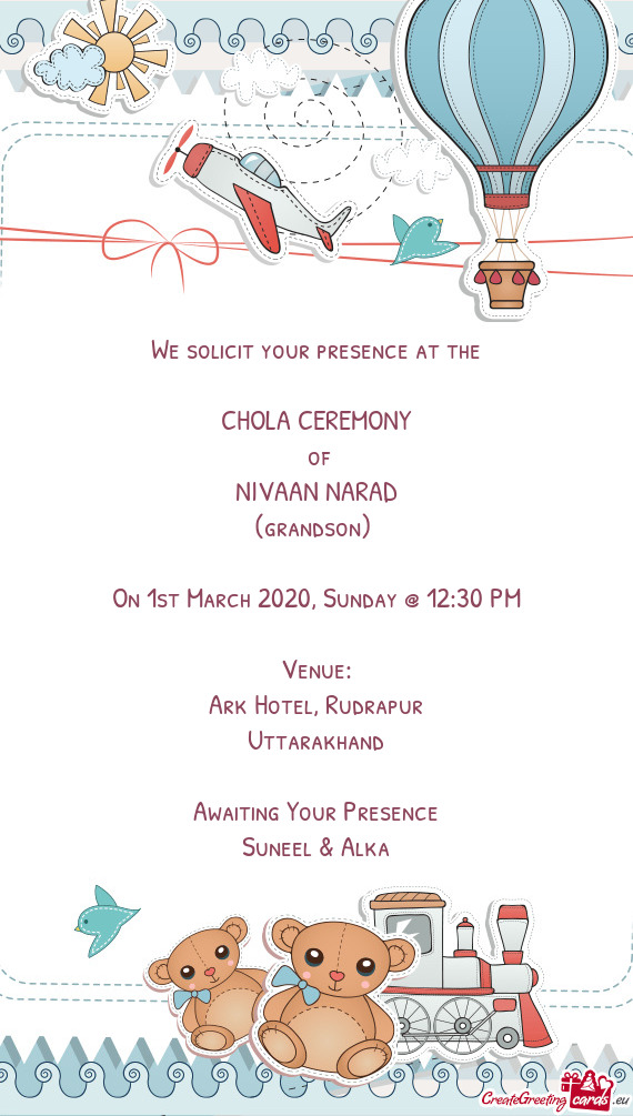 We solicit your presence at the
 
 CHOLA CEREMONY
 of
 NIVAAN NARAD
 (grandson) 
 
 On 1st March 20