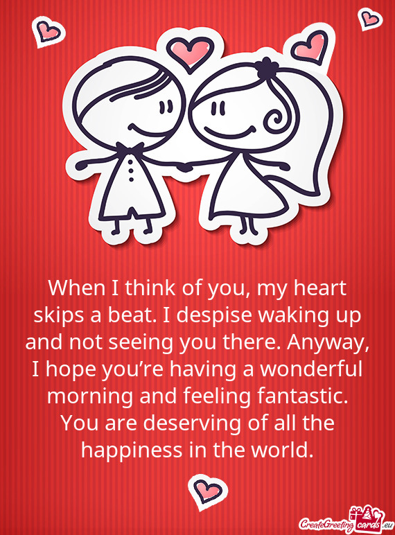 When I think of you, my heart skips a beat. I despise waking up and not seeing you there. Anyway, I