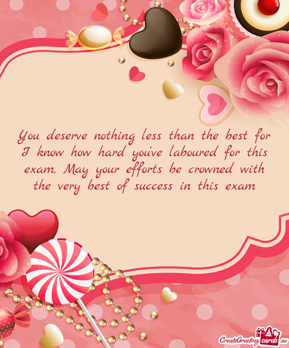 You deserve nothing less than the best for I know how hard you’ve laboured for this exam